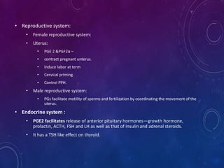 • Reproductive system:
• Female reproductive system:
• Uterus:
• PGE 2 &PGF2α –
• contract pregnant unterus.
• Induce labor at term
• Cervical priming.
• Control PPH.
• Male reproductive system:
• PGs facilitate motility of sperms and fertilization by coordinating the movement of the
uterus.
• Endocrine system :
• PGE2 facilitates release of anterior pituitary hormones—growth hormone,
prolactin, ACTH, FSH and LH as well as that of insulin and adrenal steroids.
• It has a TSH like effect on thyroid.
 