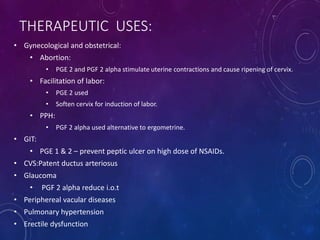 THERAPEUTIC USES:
• Gynecological and obstetrical:
• Abortion:
• PGE 2 and PGF 2 alpha stimulate uterine contractions and cause ripening of cervix.
• Facilitation of labor:
• PGE 2 used
• Soften cervix for induction of labor.
• PPH:
• PGF 2 alpha used alternative to ergometrine.
• GIT:
• PGE 1 & 2 – prevent peptic ulcer on high dose of NSAIDs.
• CVS:Patent ductus arteriosus
• Glaucoma
• PGF 2 alpha reduce i.o.t
• Periphereal vacular diseases
• Pulmonary hypertension
• Erectile dysfunction
 