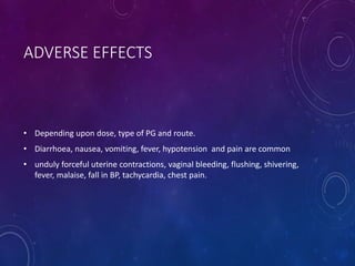 ADVERSE EFFECTS
• Depending upon dose, type of PG and route.
• Diarrhoea, nausea, vomiting, fever, hypotension and pain are common
• unduly forceful uterine contractions, vaginal bleeding, flushing, shivering,
fever, malaise, fall in BP, tachycardia, chest pain.
 