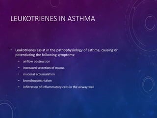 LEUKOTRIENES IN ASTHMA
• Leukotrienes assist in the pathophysiology of asthma, causing or
potentiating the following symptoms:
• airflow obstruction
• increased secretion of mucus
• mucosal accumulation
• bronchoconstriction
• infiltration of inflammatory cells in the airway wall
 