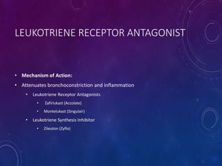 LEUKOTRIENE RECEPTOR ANTAGONIST
• Mechanism of Action:
• Attenuates bronchoconstriction and inflammation
• Leukotriene Receptor Antagonists
• Zafirlukast (Accolate)
• Montelukast (Singulair)
• Leukotriene Synthesis Inhibitor
• Zileuton (Zyflo)
 