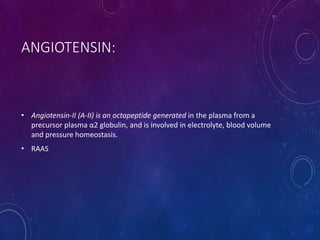 ANGIOTENSIN:
• Angiotensin-II (A-II) is an octapeptide generated in the plasma from a
precursor plasma α2 globulin, and is involved in electrolyte, blood volume
and pressure homeostasis.
• RAAS
 