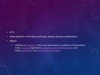 • AT 2:
• More plentiful in the fetus and brain, kidney, vascular endothelium.
• Effects:
• Inhibition of cell growth, fetal tissue development, modulation of extracellular
matrix, neuronal regeneration, apoptosis, cellular differentiation, and
maybe vasodilation and left ventricular hypertroph
 