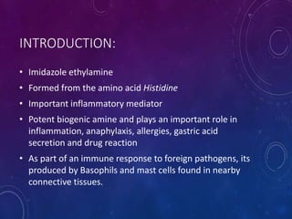 INTRODUCTION:
• Imidazole ethylamine
• Formed from the amino acid Histidine
• Important inflammatory mediator
• Potent biogenic amine and plays an important role in
inflammation, anaphylaxis, allergies, gastric acid
secretion and drug reaction
• As part of an immune response to foreign pathogens, its
produced by Basophils and mast cells found in nearby
connective tissues.
 