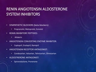 RENIN ANGIOTENSIN ALDOSTERONE
SYSTEM INHIBITORS
• SYMPATHETIC BLOCKERS (beta blockers):
• Propranolol, Metoprolol, Esmolol
• RENIN INHIBITORY PEPTIDES:
• Aliskerin
• ANGIOTENSIN CONVERTING ENZYME INHIBITOR:
• Captopril, Enalapril, Ramipril
• ANGIOTENSIN RECEPTOR ANTAGONIST:
• Candesartan, Valsartan, Telmisartan, Olmesartan
• ALDOSTRERONE ANTAGONIST:
• Spironolactone, Prorenone
 