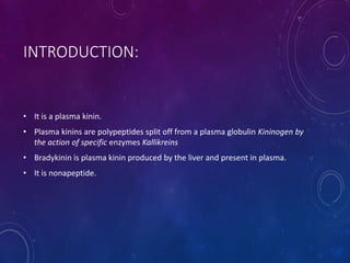 INTRODUCTION:
• It is a plasma kinin.
• Plasma kinins are polypeptides split off from a plasma globulin Kininogen by
the action of specific enzymes Kallikreins
• Bradykinin is plasma kinin produced by the liver and present in plasma.
• It is nonapeptide.
 