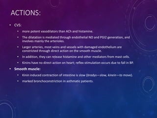ACTIONS:
• CVS:
• more potent vasodilators than ACh and histamine.
• The dilatation is mediated through endothelial NO and PGI2 generation, and
involves mainly the arterioles.
• Larger arteries, most veins and vessels with damaged endothelium are
constricted through direct action on the smooth muscle.
• In addition, they can release histamine and other mediators from mast cells.
• Kinins have no direct action on heart; reflex stimulation occurs due to fall in BP.
• Smooth muscle:
• Kinin induced contraction of intestine is slow (bradys—slow, kinein—to move).
• marked bronchoconstriction in asthmatic patients.
 