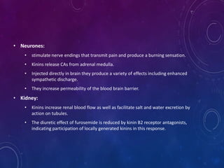 • Neurones:
• stimulate nerve endings that transmit pain and produce a burning sensation.
• Kinins release CAs from adrenal medulla.
• Injected directly in brain they produce a variety of effects including enhanced
sympathetic discharge.
• They increase permeability of the blood brain barrier.
• Kidney:
• Kinins increase renal blood flow as well as facilitate salt and water excretion by
action on tubules.
• The diuretic effect of furosemide is reduced by kinin B2 receptor antagonists,
indicating participation of locally generated kinins in this response.
 