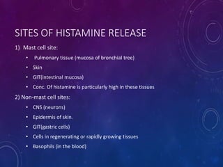 SITES OF HISTAMINE RELEASE
1) Mast cell site:
• Pulmonary tissue (mucosa of bronchial tree)
• Skin
• GIT(intestinal mucosa)
• Conc. Of histamine is particularly high in these tissues
2) Non-mast cell sites:
• CNS (neurons)
• Epidermis of skin.
• GIT(gastric cells)
• Cells in regenerating or rapidly growing tissues
• Basophils (in the blood)
 