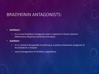 BRADYKININ ANTAGONISTS:
• Deltibant :
• It is a novel Bradykinin Antagonist used in treatment of Severe Systemic
Inflammatory Response Syndrome and Sepsis.
• Icatibant :
• It is a synthetic decapeptide functioning as a potent,competative antagonist of
the bradykinin 2 receptor
• used inmanagement of Heriditary angioedema
 