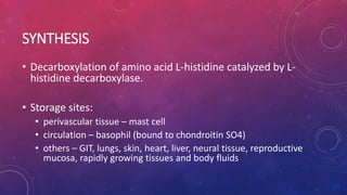 SYNTHESIS
• Decarboxylation of amino acid L-histidine catalyzed by L-
histidine decarboxylase.
• Storage sites:
• perivascular tissue – mast cell
• circulation – basophil (bound to chondroitin SO4)
• others – GIT, lungs, skin, heart, liver, neural tissue, reproductive
mucosa, rapidly growing tissues and body fluids
 