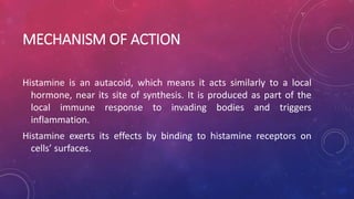 MECHANISM OF ACTION
Histamine is an autacoid, which means it acts similarly to a local
hormone, near its site of synthesis. It is produced as part of the
local immune response to invading bodies and triggers
inflammation.
Histamine exerts its effects by binding to histamine receptors on
cells’ surfaces.
 