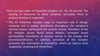 There are four types of histamine receptor: H1, H2, H3 and H4. The
binding of histamine to these receptors stimulates them to
produce functional responses:
• The H1 histamine receptor plays an important role in allergic
response and is widely distributed throughout the peripheral
nervous system, particularly the smooth muscle. Activation of the
H1 receptor causes blood vessel dilation, increased vessel
permeability, stimulation of sensory nerves in the airways and
bronchoconstriction. In addition, activation of this receptor
promotes the chemotaxis of eosinophils, which can lead to nasal
congestion, sneezing and rhinorrhea.
 