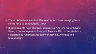 • These histamines lead to inflammatory responses ranging from
runny nose to anaphylactic shock
• If both parents have allergies, you have a 70% chance of having
them, if only one parent does, you have a 48% chance, statistics
suggested by American Academy of Asthma, Allergies and
Immunology.
 