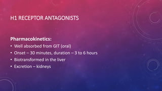 H1 RECEPTOR ANTAGONISTS
Pharmacokinetics:
• Well absorbed from GIT (oral)
• Onset – 30 minutes, duration – 3 to 6 hours
• Biotransformed in the liver
• Excretion – kidneys
 