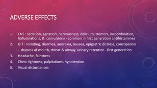 ADVERSE EFFECTS
1. CNS : sedation, agitation, nervousness, delirium, tremors, incoordination,
hallucinations, & convulsions - common in first generation antihistamines
2. GIT : vomiting, diarrhea, anorexia, nausea, epigastric distress, constipation
- dryness of mouth, throat & airway, urinary retention - first generation
3. Headache, faintness
4. Chest tightness, palpitations, hypotension
5. Visual disturbances
 