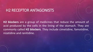H2 RECEPTOR ANTAGONISTS
H2 blockers are a group of medicines that reduce the amount of
acid produced by the cells in the lining of the stomach. They are
commonly called H2 blockers. They include cimetidine, famotidine,
nizatidine and ranitidine.
 