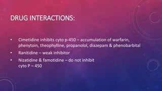 DRUG INTERACTIONS:
• Cimetidine inhibits cyto p-450 – accumulation of warfarin,
phenytoin, theophylline, propanolol, diazepam & phenobarbital
• Ranitidine – weak inhibitor
• Nizatidine & famotidine – do not inhibit
cyto P – 450
 
