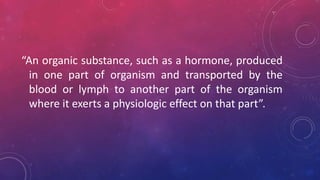 “An organic substance, such as a hormone, produced
in one part of organism and transported by the
blood or lymph to another part of the organism
where it exerts a physiologic effect on that part”.
 