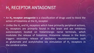 H3 RECEPTOR ANTAGONIST
• An H3 receptor antagonist is a classification of drugs used to block the
action of histamine at the H3 receptor.
• Unlike the H1 and H2 receptors which have primarily peripheral actions,
H3 receptors are primarily found in the brain and are inhibitory
autoreceptors located on histaminergic nerve terminals, which
modulate the release of histamine. Histamine release in the brain
triggers secondary release of excitatory neurotransmitters such
as glutamate and acetylcholine via stimulation of H1 receptors in
the cerebral cortex.
 