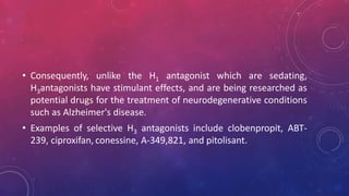 • Consequently, unlike the H1 antagonist which are sedating,
H3antagonists have stimulant effects, and are being researched as
potential drugs for the treatment of neurodegenerative conditions
such as Alzheimer's disease.
• Examples of selective H3 antagonists include clobenpropit, ABT-
239, ciproxifan, conessine, A-349,821, and pitolisant.
 