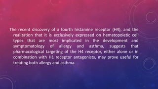 The recent discovery of a fourth histamine receptor (H4), and the
realization that it is exclusively expressed on hematopoietic cell
types that are most implicated in the development and
symptomatology of allergy and asthma, suggests that
pharmacological targeting of the H4 receptor, either alone or in
combination with H1 receptor antagonists, may prove useful for
treating both allergy and asthma.
 