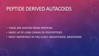 PEPTIDE DERIVED AUTACOIDS
• THESE ARE DERIVED FROM PROTEINS
• MADE UP OF LONG CHAINS OF POLYPEPTIDES
• MOST IMPORTANT IN THIS CLASS: ANGIOTENSIN, BRADYKININ
 