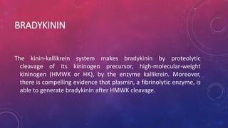 BRADYKININ
The kinin-kallikrein system makes bradykinin by proteolytic
cleavage of its kininogen precursor, high-molecular-weight
kininogen (HMWK or HK), by the enzyme kallikrein. Moreover,
there is compelling evidence that plasmin, a fibrinolytic enzyme, is
able to generate bradykinin after HMWK cleavage.
 