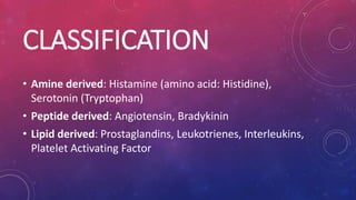 CLASSIFICATION
• Amine derived: Histamine (amino acid: Histidine),
Serotonin (Tryptophan)
• Peptide derived: Angiotensin, Bradykinin
• Lipid derived: Prostaglandins, Leukotrienes, Interleukins,
Platelet Activating Factor
 