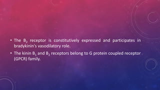 • The B2 receptor is constitutively expressed and participates in
bradykinin's vasodilatory role.
• The kinin B1 and B2 receptors belong to G protein coupled receptor
(GPCR) family.
 
