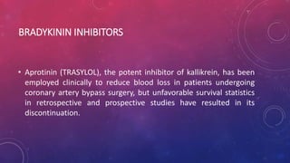 BRADYKININ INHIBITORS
• Aprotinin (TRASYLOL), the potent inhibitor of kallikrein, has been
employed clinically to reduce blood loss in patients undergoing
coronary artery bypass surgery, but unfavorable survival statistics
in retrospective and prospective studies have resulted in its
discontinuation.
 