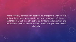 More recently, several non-peptide B1 antagonists with in vivo
activity have been developed the most promising of these is
SSR240612, which is orally active and inhibits inflammation and
neuropathic pain in animal studies. None has yet been tested
clinically.
 