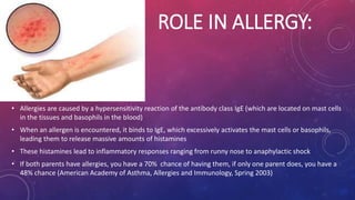 ROLE IN ALLERGY: 
• Allergies are caused by a hypersensitivity reaction of the antibody class IgE (which are located on mast cells 
in the tissues and basophils in the blood) 
• When an allergen is encountered, it binds to IgE, which excessively activates the mast cells or basophils, 
leading them to release massive amounts of histamines 
• These histamines lead to inflammatory responses ranging from runny nose to anaphylactic shock 
• If both parents have allergies, you have a 70% chance of having them, if only one parent does, you have a 
48% chance (American Academy of Asthma, Allergies and Immunology, Spring 2003) 
 