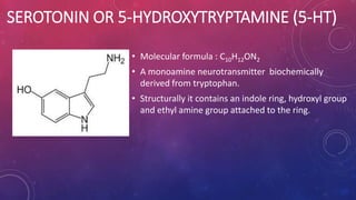 SEROTONIN OR 5-HYDROXYTRYPTAMINE (5-HT) 
• Molecular formula : C10H12ON2 
• A monoamine neurotransmitter biochemically 
derived from tryptophan. 
• Structurally it contains an indole ring, hydroxyl group 
and ethyl amine group attached to the ring. 
 