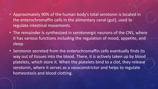 • Approximately 90% of the human body's total serotonin is located in 
the enterochromaffin cells in the alimentary canal (gut), used to 
regulate intestinal movements. 
• The remainder is synthesized in serotonergic neurons of the CNS, where 
it has various functions including the regulation of mood, appetite, and 
sleep. 
• Serotonin secreted from the enterochromaffin cells eventually finds its 
way out of tissues into the blood. There, it is actively taken up by blood 
platelets, which store it. When the platelets bind to a clot, they release 
serotonin, where it serves as a vasoconstrictor and helps to regulate 
homeostasis and blood clotting. 
 