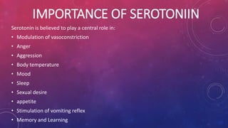 IMPORTANCE OF SEROTONIIN 
Serotonin is believed to play a central role in: 
• Modulation of vasoconstriction 
• Anger 
• Aggression 
• Body temperature 
• Mood 
• Sleep 
• Sexual desire 
• appetite 
• Stimulation of vomiting reflex 
• Memory and Learning 
 
