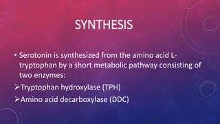 SYNTHESIS 
• Serotonin is synthesized from the amino acid L-tryptophan 
by a short metabolic pathway consisting of 
two enzymes: 
Tryptophan hydroxylase (TPH) 
Amino acid decarboxylase (DDC) 
 