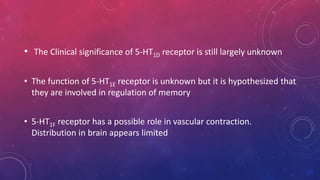 • The Clinical significance of 5-HT1D receptor is still largely unknown 
• The function of 5-HT1E receptor is unknown but it is hypothesized that 
they are involved in regulation of memory 
• 5-HT1F receptor has a possible role in vascular contraction. 
Distribution in brain appears limited 
 