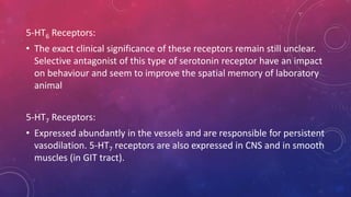 5-HT6 Receptors: 
• The exact clinical significance of these receptors remain still unclear. 
Selective antagonist of this type of serotonin receptor have an impact 
on behaviour and seem to improve the spatial memory of laboratory 
animal 
5-HT7 Receptors: 
• Expressed abundantly in the vessels and are responsible for persistent 
vasodilation. 5-HT7 receptors are also expressed in CNS and in smooth 
muscles (in GIT tract). 
 