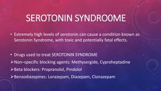 SEROTONIN SYNDRO0ME 
• Extremely high levels of serotonin can cause a condition known as 
Serotonin Syndrome, with toxic and potentially fatal effects. 
• Drugs used to treat SEROTONIN SYNDROME 
Non–specific blocking agents: Methysergide, Cyproheptadine 
Beta blockers: Propranolol, Pindolol 
Benzodiazepines: Lorazepam, Diazepam, Clonazepam 
 