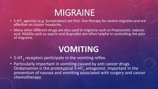 MIGRAINE 
• 5-HT1 agonists (e.g. Sumatriptan) are first- line therapy for severe migraine and are 
effective on cluster headache. 
• Many other different drugs are also used in migraine such as Propranolol, valproic 
acid. NSAIDs such as aspirin and ibuprofen are often helpful in controlling the pain 
of migraine. 
VOMITING 
• 5-HT3 receptors participate in the vomiting reflex. 
• Particularly important in vomiting caused by anti cancer drugs. 
Ondansetron is the prototypical 5-HT3 antagonist. Important in the 
prevention of nausea and vomiting associated with surgery and cancer 
chemotherapy. 
 