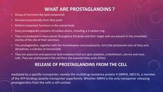WHAT ARE PROSTAGLANDINS ? 
• Group of hormone-like lipid compounds 
• Derived enzymatically from fatty acids 
• Perform important functions in the animal body 
• Every prostaglandin contains 20 carbon atoms, including a 5-carbon ring. 
• They are produced in many places throughout the body and their target cells are present in the immediate 
vicinity of the site of their secretion. 
• The prostaglandins, together with the thromboxane and prostacyclin, form the prostanoid class of fatty acid 
derivatives, a subclass of eicosanoids. 
• They are autocrine and paracrine lipid mediators that act upon platelets, endothelium, uterine and mast 
cells. They are synthesized in the cell from the essential fatty acids (EFAs). 
RELEASE OF PROSTAGLANDINS FROM THE CELL 
mediated by a specific transporter, namely the multidrug resistance protein 4 (MRP4, ABCC4), a member 
of the ATP-binding cassette transporter superfamily. Whether MRP4 is the only transporter releasing 
prostaglandins from the cells is still unclear. 
 