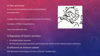 4) Pain and Fever 
It acts on thermoregulatory centre of hypothalamus 
to produce fever 
Pyrogens (fever producing agents) promotes PG synthesis 
Formation of PGE2 in hypothalamus 
Fever associated with Pain 
5) Regulation of Gastric secretion 
• PG inhibits Gastric secretion 
• PG stimulate pancreatic secretion and increase the motility of the intestine leads to diarrhoea 
6) Influence on immune system 
PGE decreases immunological functions of B and T lymphocytes 
 