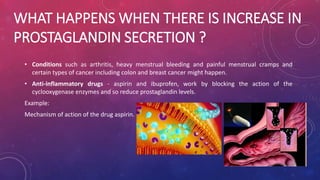 WHAT HAPPENS WHEN THERE IS INCREASE IN 
PROSTAGLANDIN SECRETION ? 
• Conditions such as arthritis, heavy menstrual bleeding and painful menstrual cramps and 
certain types of cancer including colon and breast cancer might happen. 
• Anti-inflammatory drugs - aspirin and ibuprofen, work by blocking the action of the 
cyclooxygenase enzymes and so reduce prostaglandin levels. 
Example: 
Mechanism of action of the drug aspirin. 
 