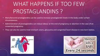 WHAT HAPPENS IF TOO FEW 
PROSTAGLANDINS ? 
• Manufactured prostaglandins can be used to increase prostaglandin levels in the body under certain 
circumstances. 
• Administration of prostaglandins can induce labour at the end of pregnancy or abortion in the case of an 
unwanted pregnancy. 
• They can also be used to treat stomach ulcers, glaucoma and congenital heart disease in new born babies. 
 