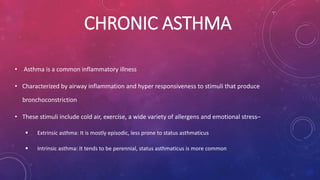 CHRONIC ASTHMA 
• Asthma is a common inflammatory illness 
• Characterized by airway inflammation and hyper responsiveness to stimuli that produce 
bronchoconstriction 
• These stimuli include cold air, exercise, a wide variety of allergens and emotional stress– 
 Extrinsic asthma: It is mostly episodic, less prone to status asthmaticus 
 Intrinsic asthma: It tends to be perennial, status asthmaticus is more common 
 