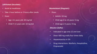 Zafirlukast (Accolate) : 
• Avoid at mealtimes 
• Take 1 hour before or 2 hours after meals 
• Dose: 
• Age >11 years old: 20 mg bid 
• Child 7-11 years old: 10 mg bid 
Montelukast (Singulair): 
• Dose: 
• Adults: 10 mg 
• Child age 6 to 14 years: 5 mg 
• Child age 2-5 years: 4 mg 
Zileuton (Zyflo): 
• Indicated in age only 12 and over 
• Dose: 600 mg orally four times daily 
• Hepatotoxicity in 5% 
• Drug interactions: Warfarin, theophylline, 
Propranolol 
 