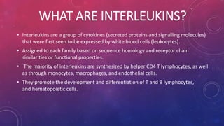 WHAT ARE INTERLEUKINS? 
• Interleukins are a group of cytokines (secreted proteins and signalling molecules) 
that were first seen to be expressed by white blood cells (leukocytes). 
• Assigned to each family based on sequence homology and receptor chain 
similarities or functional properties. 
• The majority of interleukins are synthesized by helper CD4 T lymphocytes, as well 
as through monocytes, macrophages, and endothelial cells. 
• They promote the development and differentiation of T and B lymphocytes, 
and hematopoietic cells. 
 