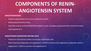 COMPONENTS OF RENIN-ANGIOTENSIN 
SYSTEM 
ANGIOTENSINOGEN 
• Globular glycoprotein that acts as substrate of renin. 
• Synthesized primarily in liver. 
• Secretion may be enhanced by inflammation, insulin, estrogens, glucocorticoids, thyroid hormone 
and angiotensin II. 
ANGIOTENSIN CONVERTING ENZYME (ACE) 
• Present on the luminal surface of vascular endothelial cells. 
• Most important substrates are angiotensin I which it converts into angiotensin substrates which is 
angiotensin I which it converts into angiotensin II. 
 