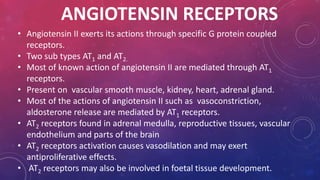 ANGIOTENSIN RECEPTORS 
• Angiotensin II exerts its actions through specific G protein coupled 
receptors. 
• Two sub types AT1 and AT2. 
• Most of known action of angiotensin II are mediated through AT1 
receptors. 
• Present on vascular smooth muscle, kidney, heart, adrenal gland. 
• Most of the actions of angiotensin II such as vasoconstriction, 
aldosterone release are mediated by AT1 receptors. 
• AT2 receptors found in adrenal medulla, reproductive tissues, vascular 
endothelium and parts of the brain 
• AT2 receptors activation causes vasodilation and may exert 
antiproliferative effects. 
• AT2 receptors may also be involved in foetal tissue development. 
 